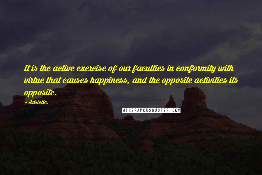 Aristotle. Quotes: It is the active exercise of our faculties in conformity with virtue that causes happiness, and the opposite activities its opposite.