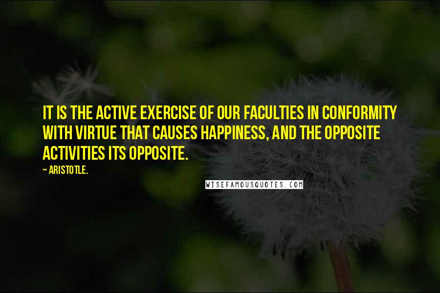 Aristotle. Quotes: It is the active exercise of our faculties in conformity with virtue that causes happiness, and the opposite activities its opposite.