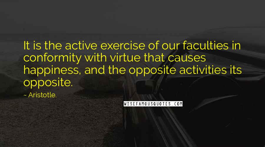 Aristotle. Quotes: It is the active exercise of our faculties in conformity with virtue that causes happiness, and the opposite activities its opposite.