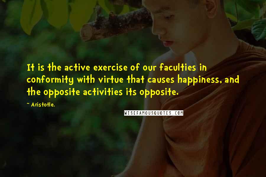 Aristotle. Quotes: It is the active exercise of our faculties in conformity with virtue that causes happiness, and the opposite activities its opposite.