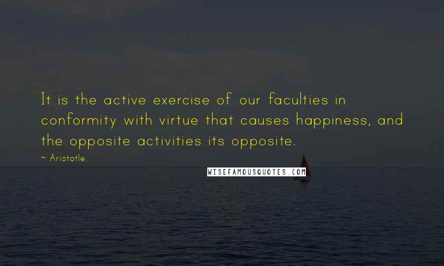 Aristotle. Quotes: It is the active exercise of our faculties in conformity with virtue that causes happiness, and the opposite activities its opposite.