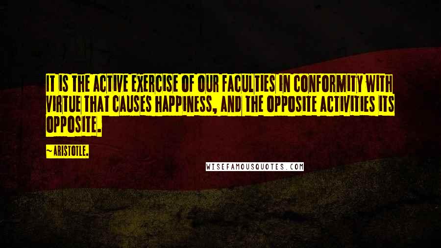Aristotle. Quotes: It is the active exercise of our faculties in conformity with virtue that causes happiness, and the opposite activities its opposite.