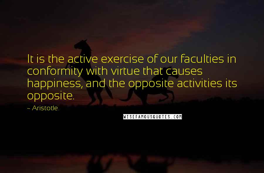 Aristotle. Quotes: It is the active exercise of our faculties in conformity with virtue that causes happiness, and the opposite activities its opposite.