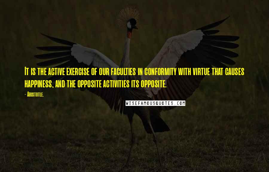 Aristotle. Quotes: It is the active exercise of our faculties in conformity with virtue that causes happiness, and the opposite activities its opposite.