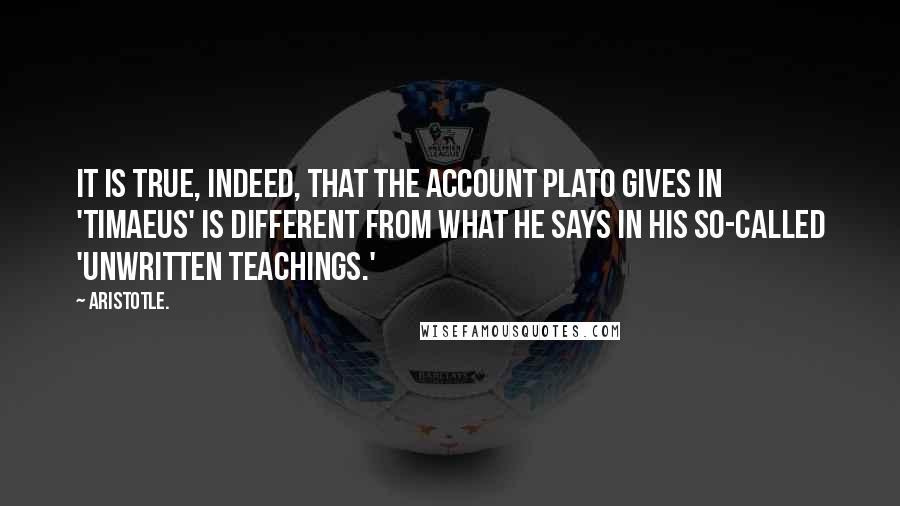 Aristotle. Quotes: It is true, indeed, that the account Plato gives in 'Timaeus' is different from what he says in his so-called 'unwritten teachings.'