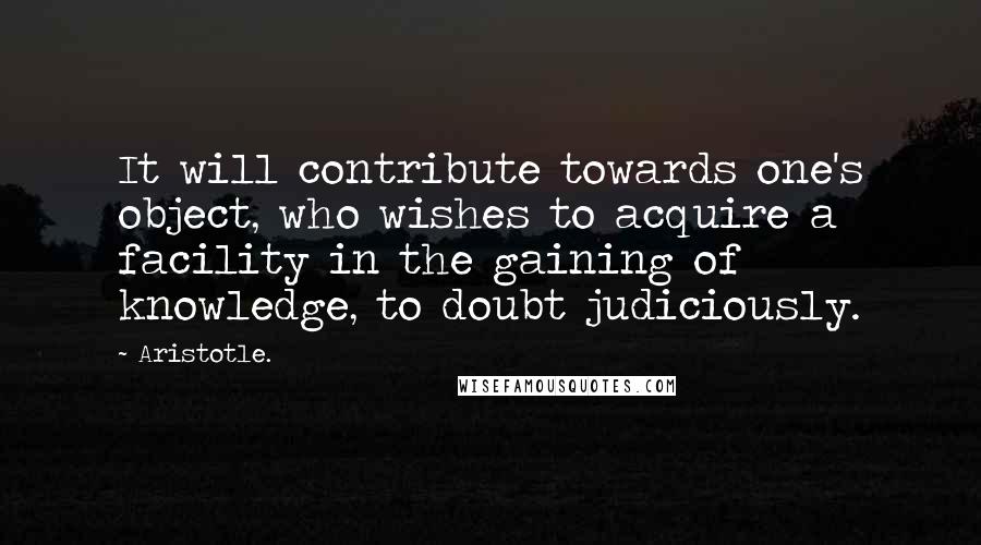 Aristotle. Quotes: It will contribute towards one's object, who wishes to acquire a facility in the gaining of knowledge, to doubt judiciously.