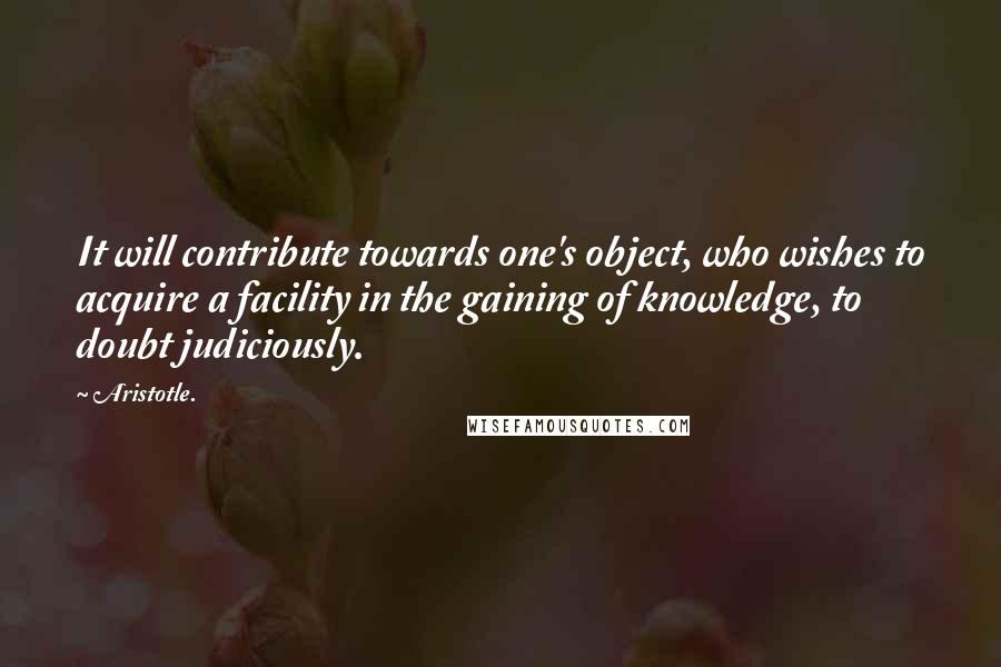 Aristotle. Quotes: It will contribute towards one's object, who wishes to acquire a facility in the gaining of knowledge, to doubt judiciously.