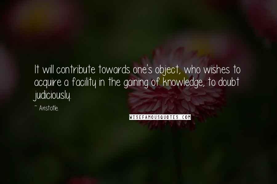 Aristotle. Quotes: It will contribute towards one's object, who wishes to acquire a facility in the gaining of knowledge, to doubt judiciously.