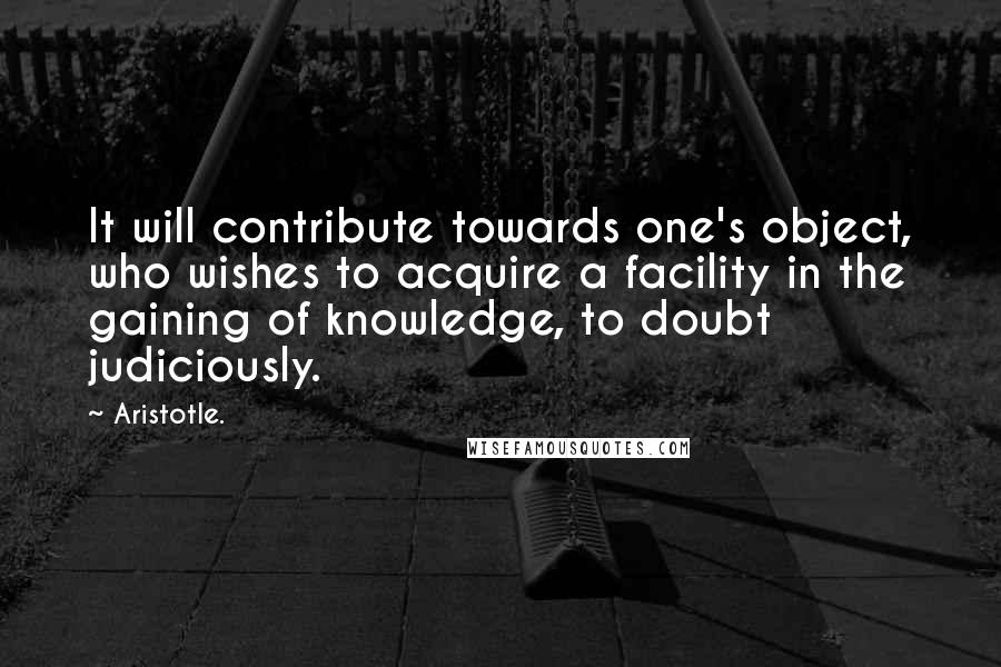 Aristotle. Quotes: It will contribute towards one's object, who wishes to acquire a facility in the gaining of knowledge, to doubt judiciously.