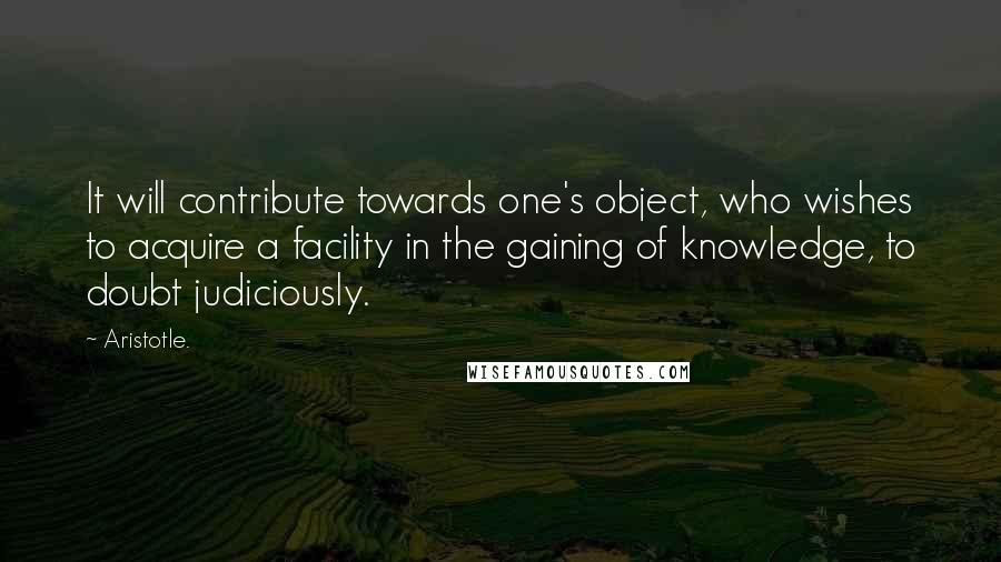 Aristotle. Quotes: It will contribute towards one's object, who wishes to acquire a facility in the gaining of knowledge, to doubt judiciously.