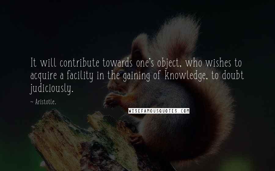 Aristotle. Quotes: It will contribute towards one's object, who wishes to acquire a facility in the gaining of knowledge, to doubt judiciously.