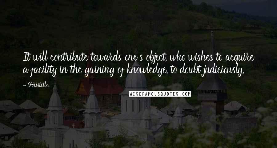 Aristotle. Quotes: It will contribute towards one's object, who wishes to acquire a facility in the gaining of knowledge, to doubt judiciously.