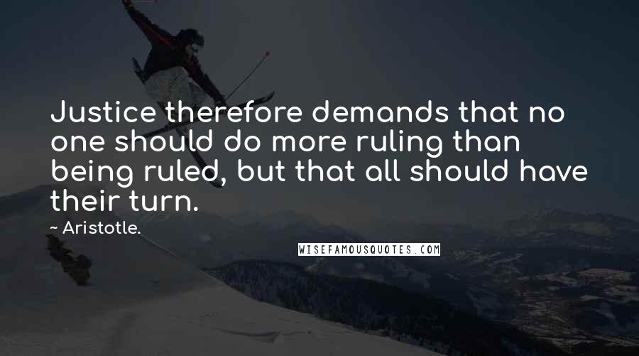 Aristotle. Quotes: Justice therefore demands that no one should do more ruling than being ruled, but that all should have their turn.