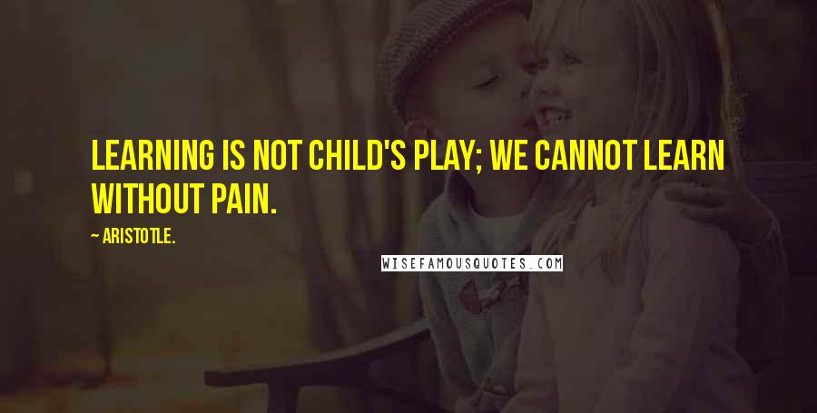 Aristotle. Quotes: Learning is not child's play; we cannot learn without pain.