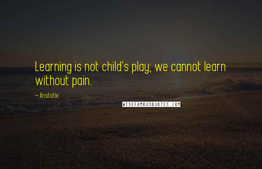 Aristotle. Quotes: Learning is not child's play; we cannot learn without pain.