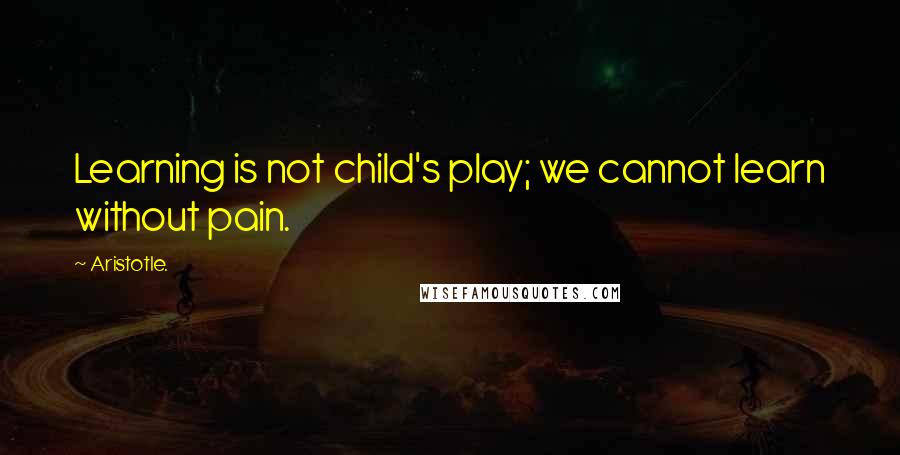 Aristotle. Quotes: Learning is not child's play; we cannot learn without pain.