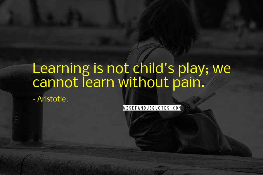 Aristotle. Quotes: Learning is not child's play; we cannot learn without pain.