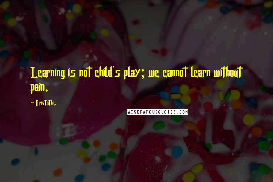 Aristotle. Quotes: Learning is not child's play; we cannot learn without pain.