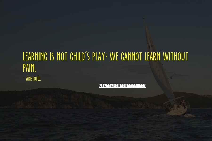 Aristotle. Quotes: Learning is not child's play; we cannot learn without pain.