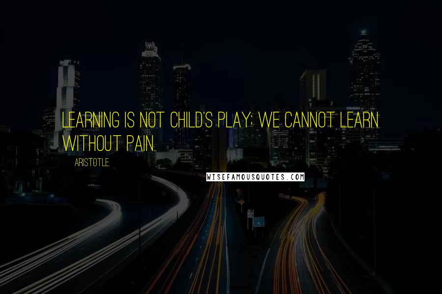 Aristotle. Quotes: Learning is not child's play; we cannot learn without pain.