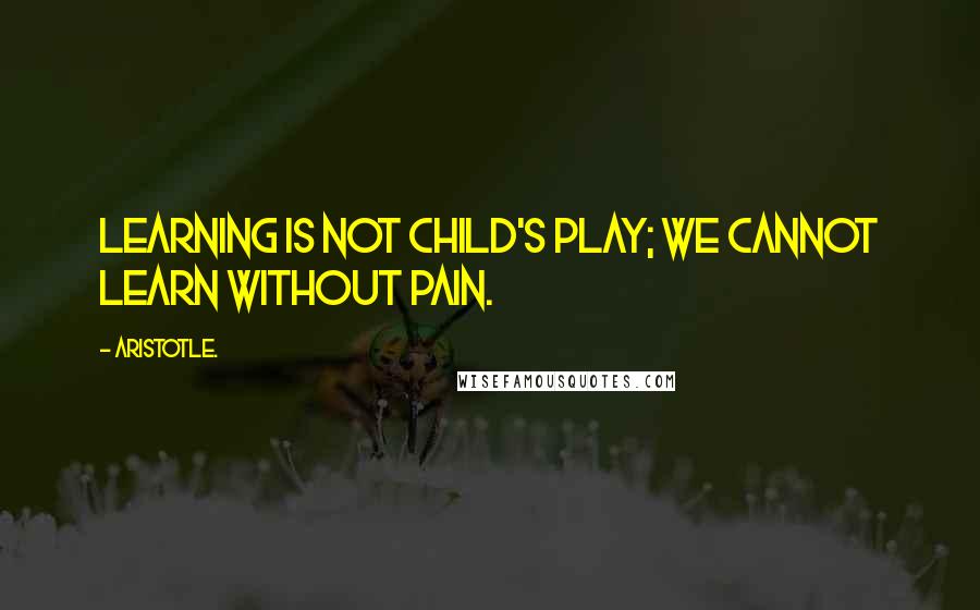 Aristotle. Quotes: Learning is not child's play; we cannot learn without pain.