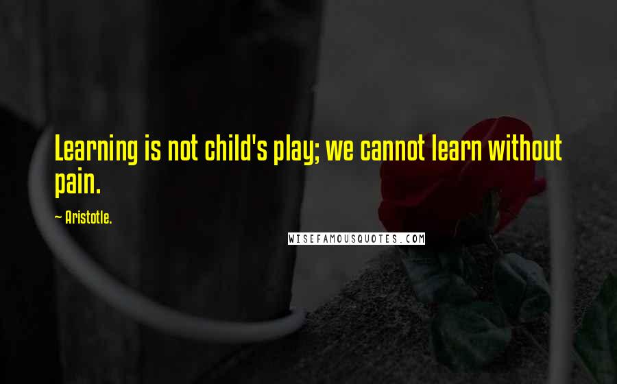 Aristotle. Quotes: Learning is not child's play; we cannot learn without pain.