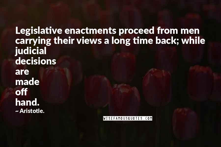 Aristotle. Quotes: Legislative enactments proceed from men carrying their views a long time back; while judicial decisions are made off hand.