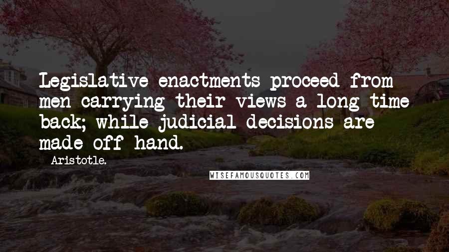 Aristotle. Quotes: Legislative enactments proceed from men carrying their views a long time back; while judicial decisions are made off hand.
