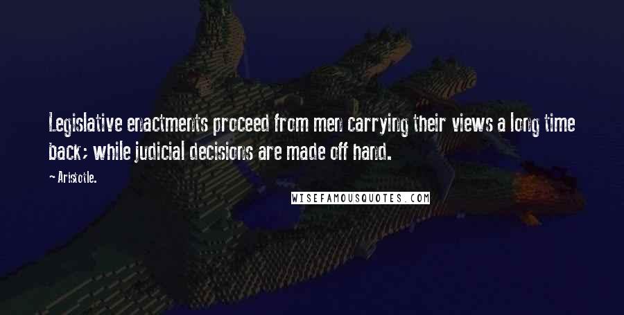 Aristotle. Quotes: Legislative enactments proceed from men carrying their views a long time back; while judicial decisions are made off hand.