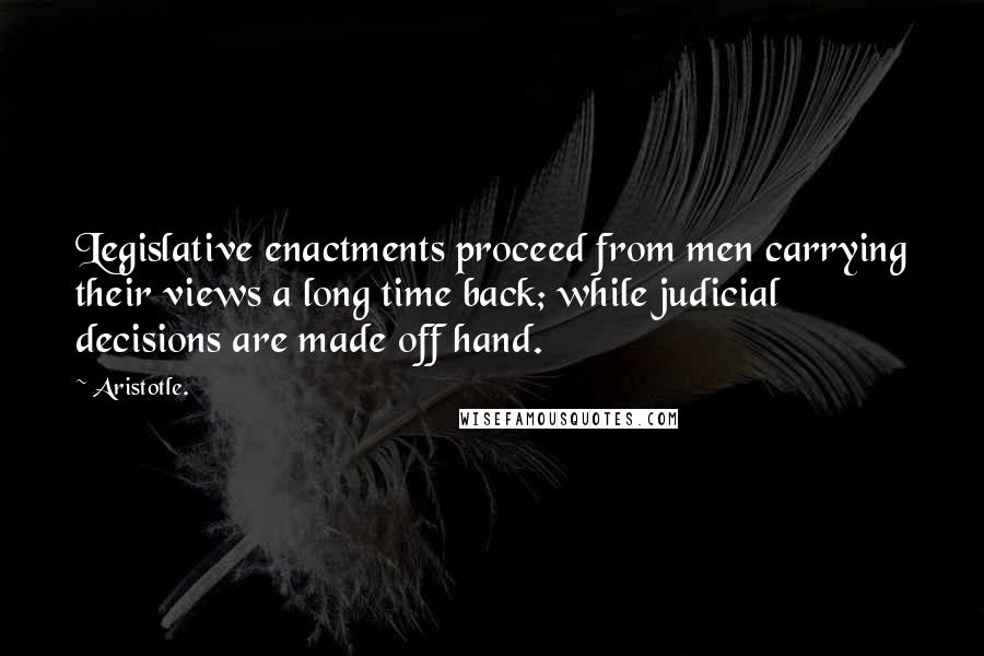 Aristotle. Quotes: Legislative enactments proceed from men carrying their views a long time back; while judicial decisions are made off hand.