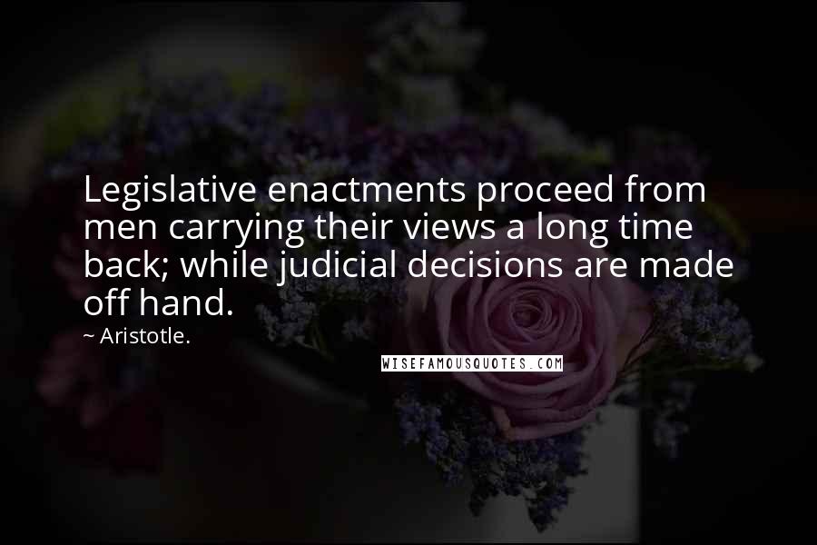 Aristotle. Quotes: Legislative enactments proceed from men carrying their views a long time back; while judicial decisions are made off hand.