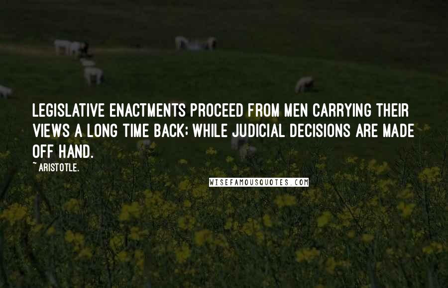 Aristotle. Quotes: Legislative enactments proceed from men carrying their views a long time back; while judicial decisions are made off hand.