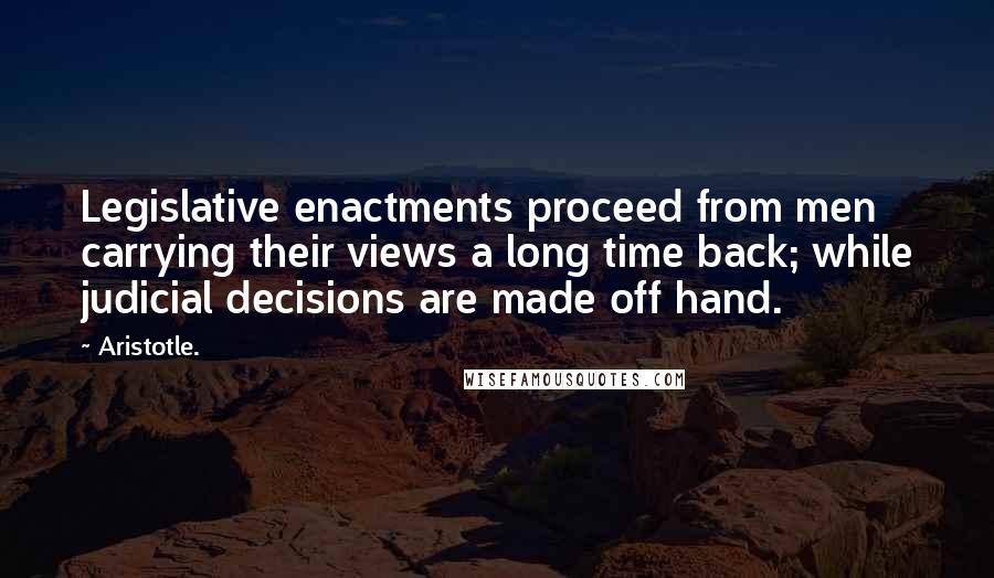 Aristotle. Quotes: Legislative enactments proceed from men carrying their views a long time back; while judicial decisions are made off hand.