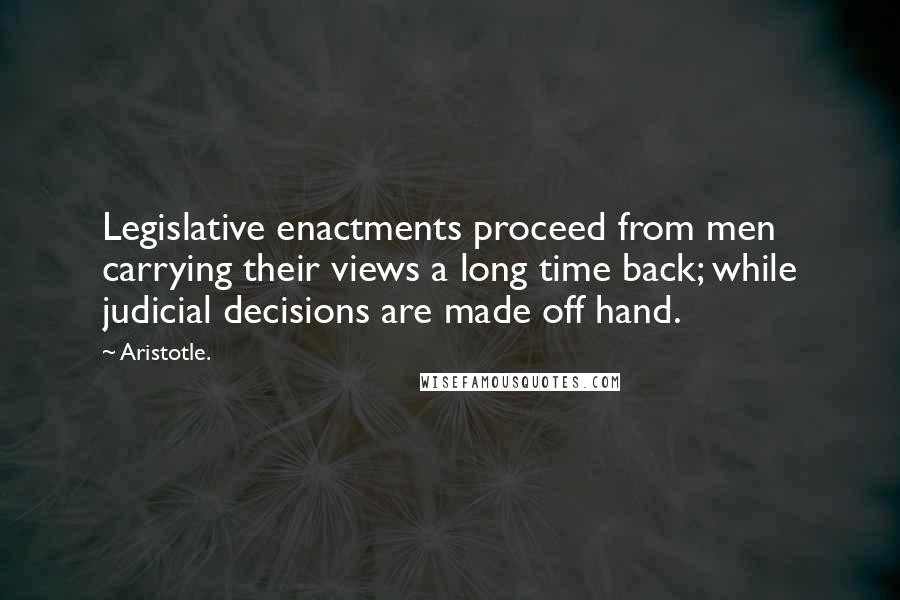 Aristotle. Quotes: Legislative enactments proceed from men carrying their views a long time back; while judicial decisions are made off hand.