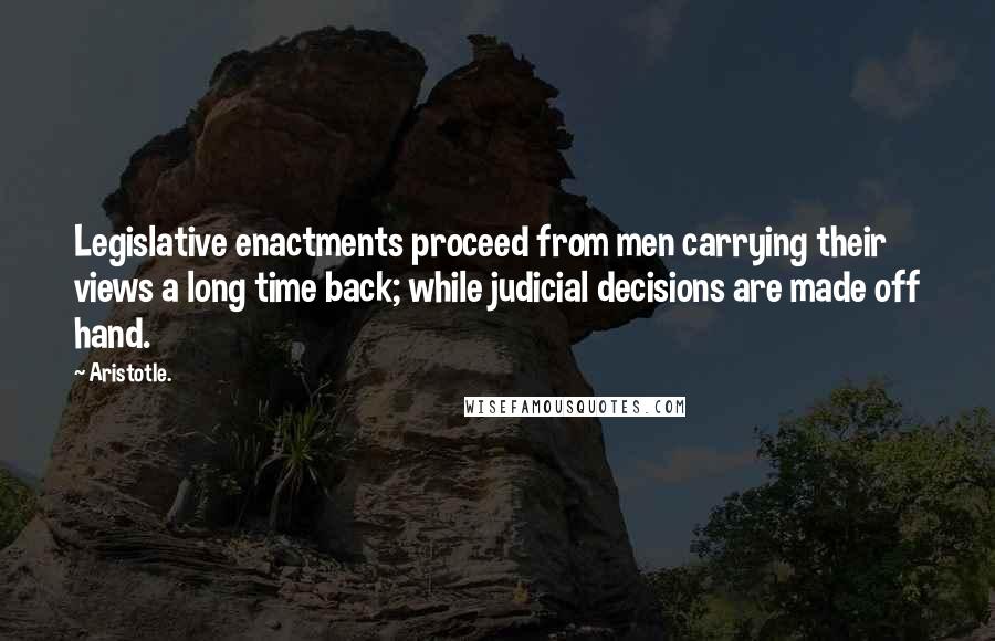 Aristotle. Quotes: Legislative enactments proceed from men carrying their views a long time back; while judicial decisions are made off hand.