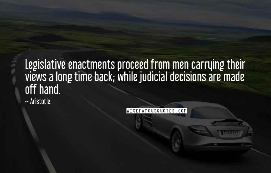 Aristotle. Quotes: Legislative enactments proceed from men carrying their views a long time back; while judicial decisions are made off hand.