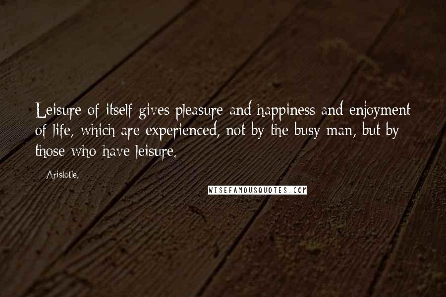 Aristotle. Quotes: Leisure of itself gives pleasure and happiness and enjoyment of life, which are experienced, not by the busy man, but by those who have leisure.