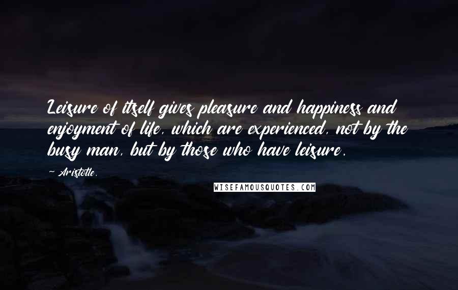 Aristotle. Quotes: Leisure of itself gives pleasure and happiness and enjoyment of life, which are experienced, not by the busy man, but by those who have leisure.