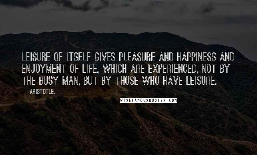 Aristotle. Quotes: Leisure of itself gives pleasure and happiness and enjoyment of life, which are experienced, not by the busy man, but by those who have leisure.