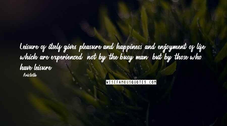 Aristotle. Quotes: Leisure of itself gives pleasure and happiness and enjoyment of life, which are experienced, not by the busy man, but by those who have leisure.