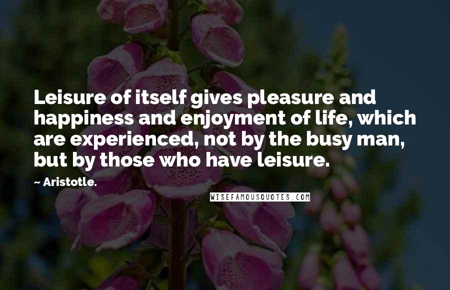 Aristotle. Quotes: Leisure of itself gives pleasure and happiness and enjoyment of life, which are experienced, not by the busy man, but by those who have leisure.