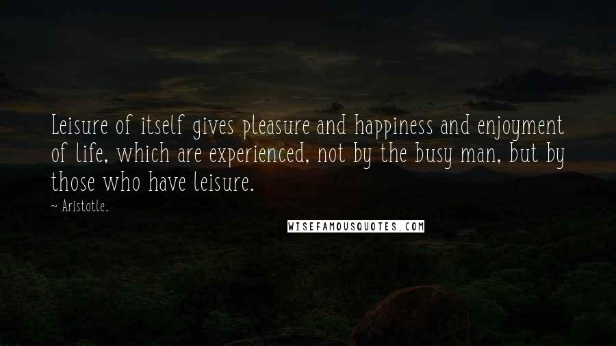 Aristotle. Quotes: Leisure of itself gives pleasure and happiness and enjoyment of life, which are experienced, not by the busy man, but by those who have leisure.