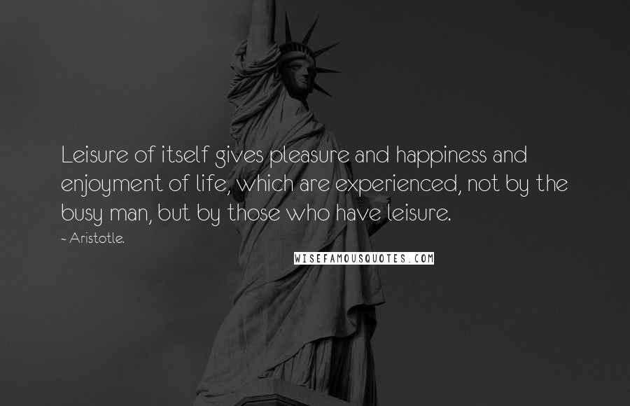 Aristotle. Quotes: Leisure of itself gives pleasure and happiness and enjoyment of life, which are experienced, not by the busy man, but by those who have leisure.