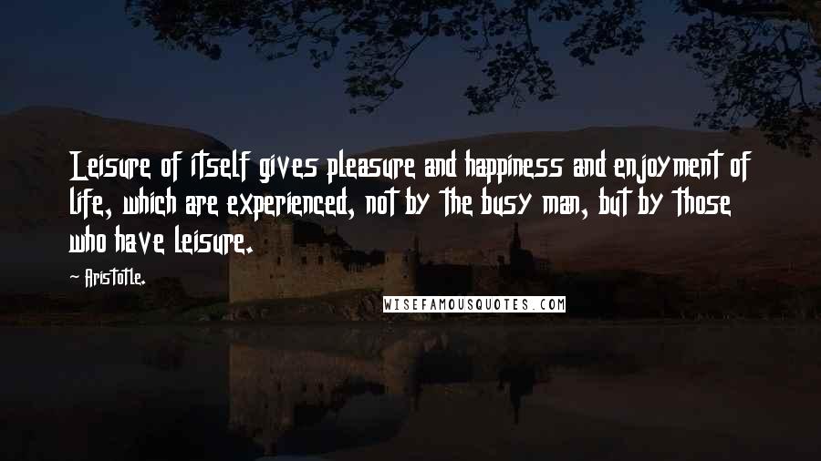 Aristotle. Quotes: Leisure of itself gives pleasure and happiness and enjoyment of life, which are experienced, not by the busy man, but by those who have leisure.