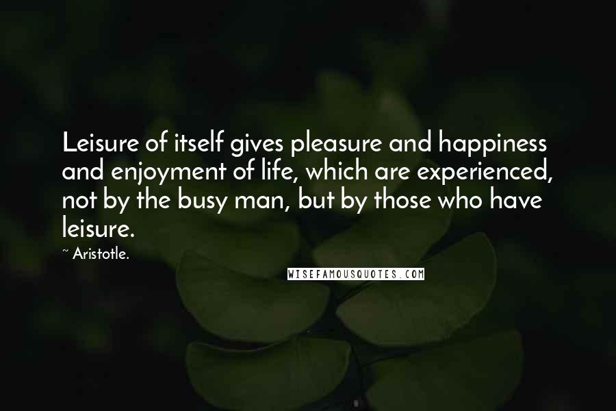 Aristotle. Quotes: Leisure of itself gives pleasure and happiness and enjoyment of life, which are experienced, not by the busy man, but by those who have leisure.