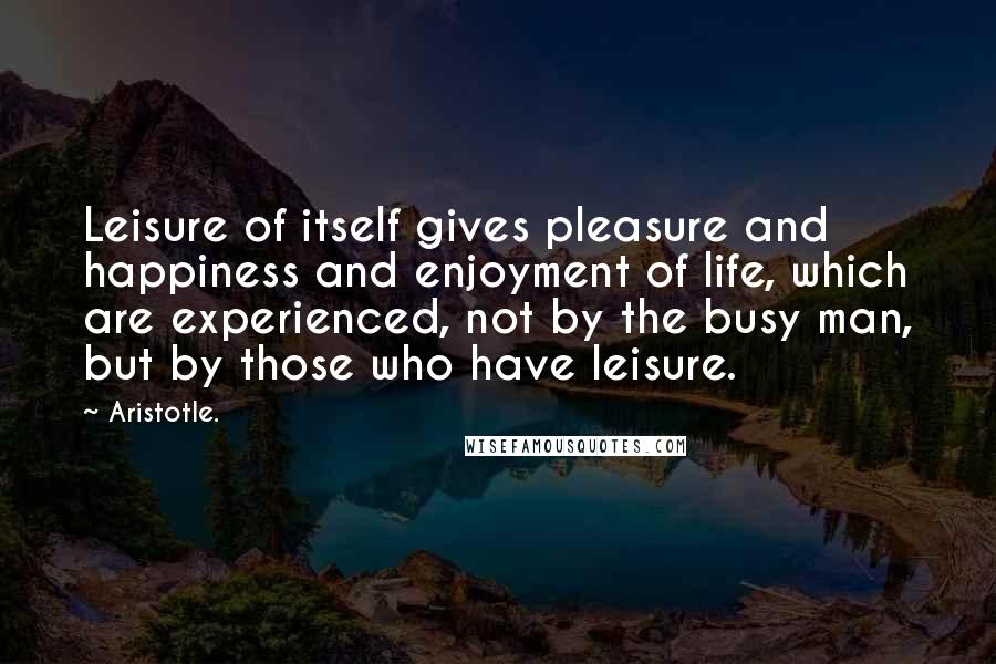 Aristotle. Quotes: Leisure of itself gives pleasure and happiness and enjoyment of life, which are experienced, not by the busy man, but by those who have leisure.