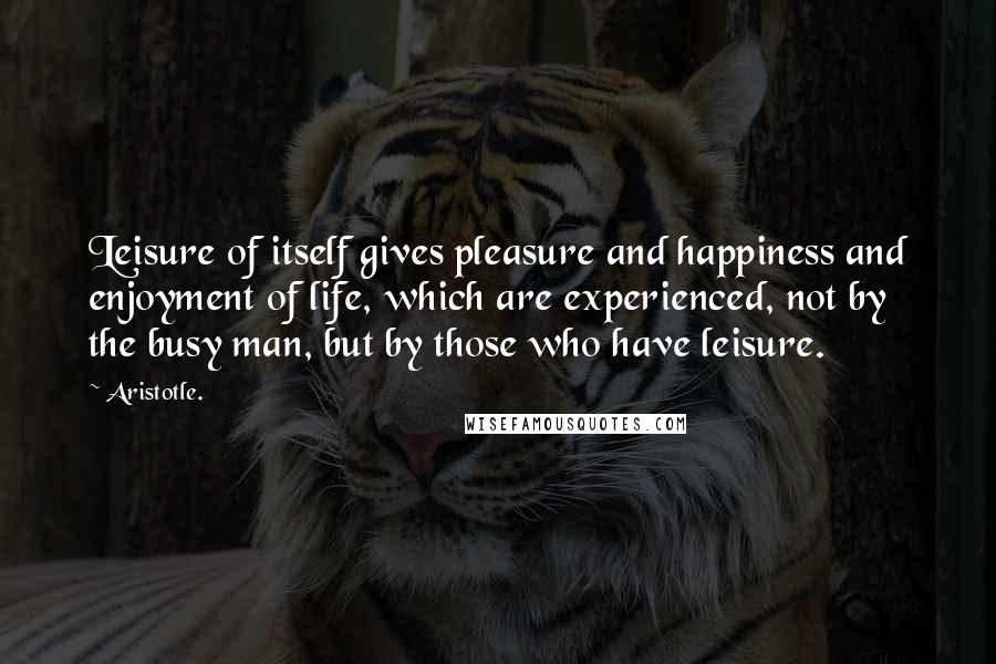 Aristotle. Quotes: Leisure of itself gives pleasure and happiness and enjoyment of life, which are experienced, not by the busy man, but by those who have leisure.