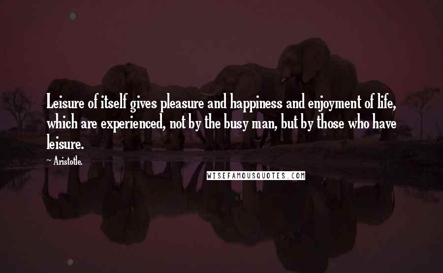 Aristotle. Quotes: Leisure of itself gives pleasure and happiness and enjoyment of life, which are experienced, not by the busy man, but by those who have leisure.