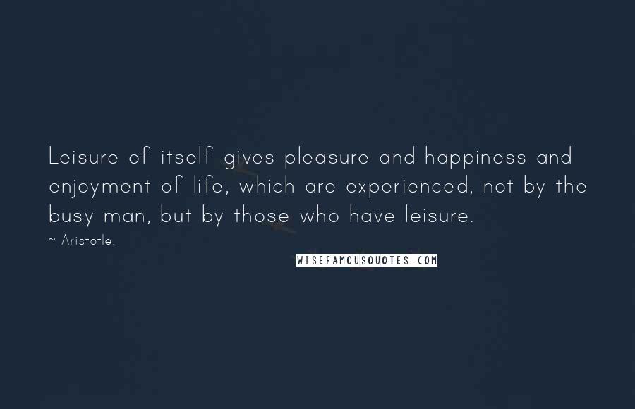 Aristotle. Quotes: Leisure of itself gives pleasure and happiness and enjoyment of life, which are experienced, not by the busy man, but by those who have leisure.