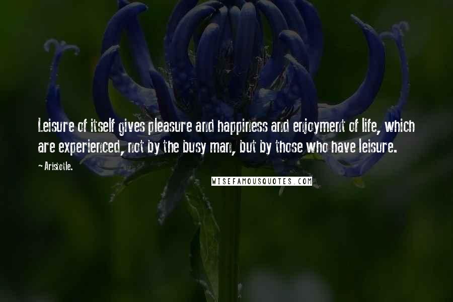 Aristotle. Quotes: Leisure of itself gives pleasure and happiness and enjoyment of life, which are experienced, not by the busy man, but by those who have leisure.